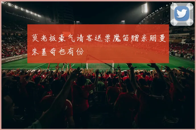 莫老板豪气请客送票魔笛赠亲朋曼朱基奇也有份