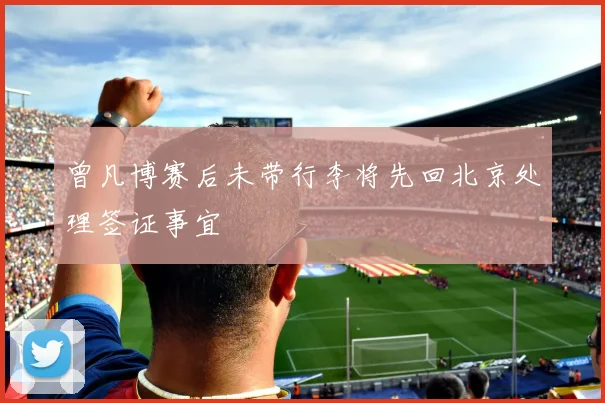 曾凡博赛后未带行李将先回北京处理签证事宜