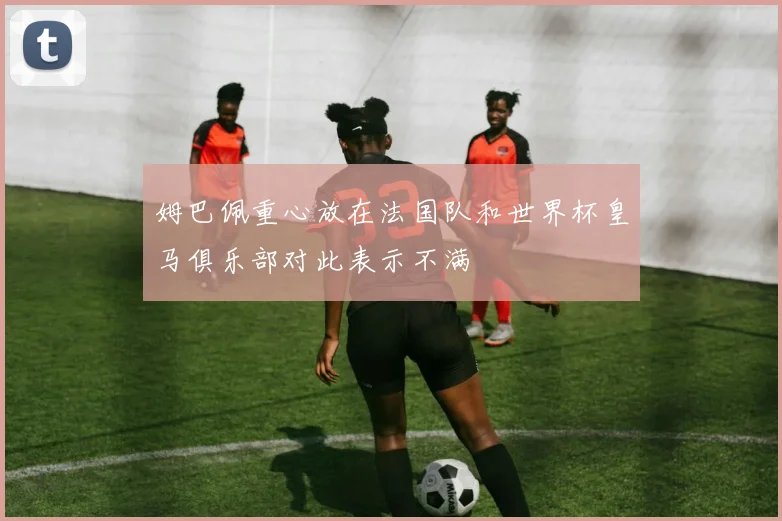 姆巴佩重心放在法国队和世界杯皇马俱乐部对此表示不满