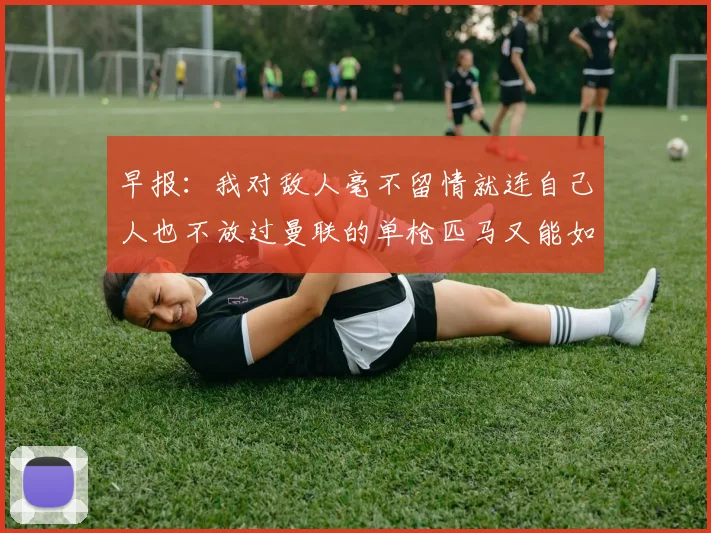 早报:我对敌人毫不留情就连自己人也不放过曼联的单枪匹马又能如何