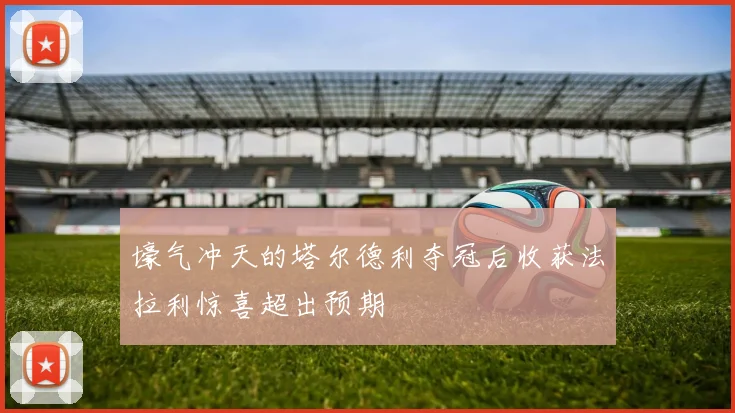 壕气冲天的塔尔德利夺冠后收获法拉利惊喜超出预期