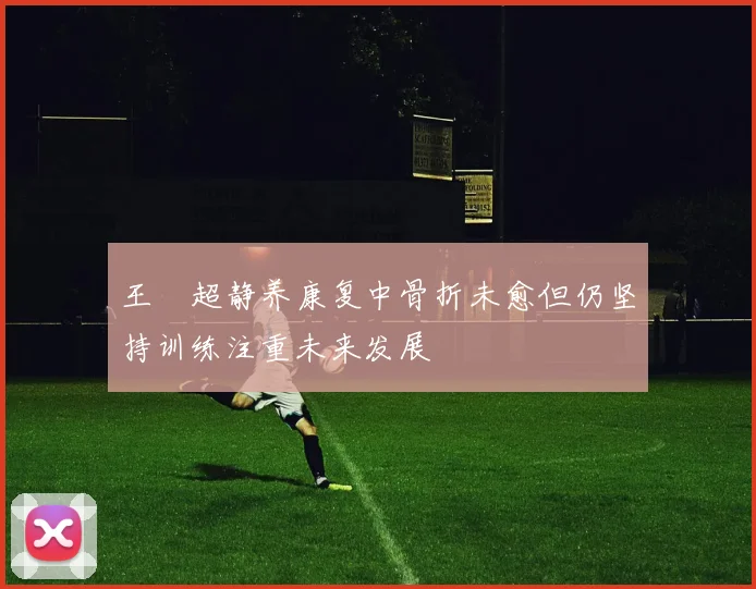 王燊超静养康复中骨折未愈但仍坚持训练注重未来发展