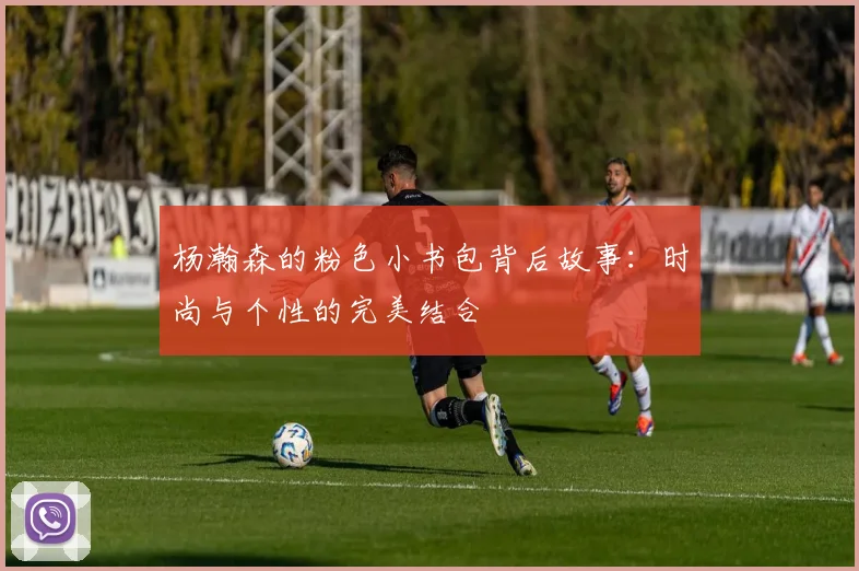 杨瀚森的粉色小书包背后故事：时尚与个性的完美结合