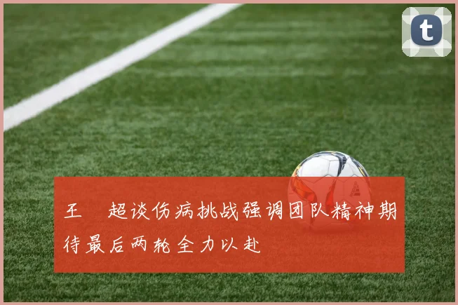 王燊超谈伤病挑战强调团队精神期待最后两轮全力以赴
