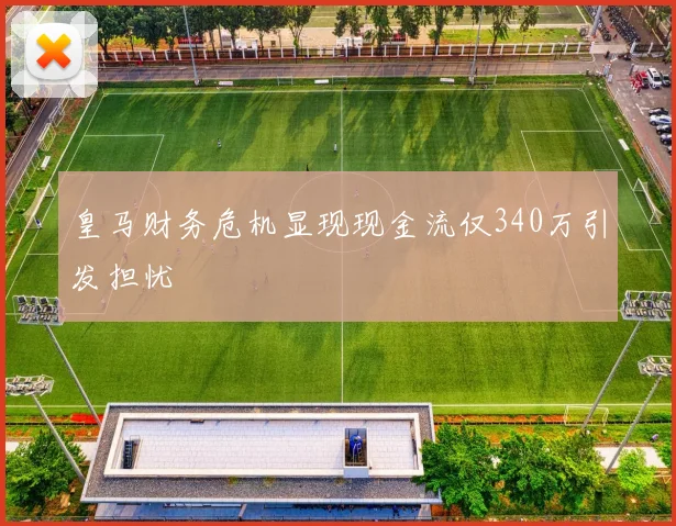 皇马财务危机显现现金流仅340万引发担忧