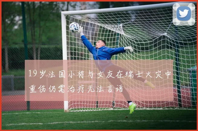 19岁法国小将与女友在瑞士火灾中重伤仍需治疗无法言语