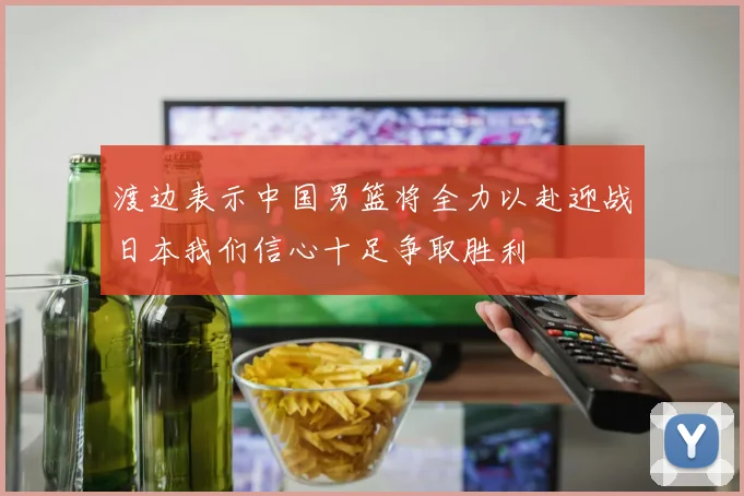 渡边表示中国男篮将全力以赴迎战日本我们信心十足争取胜利
