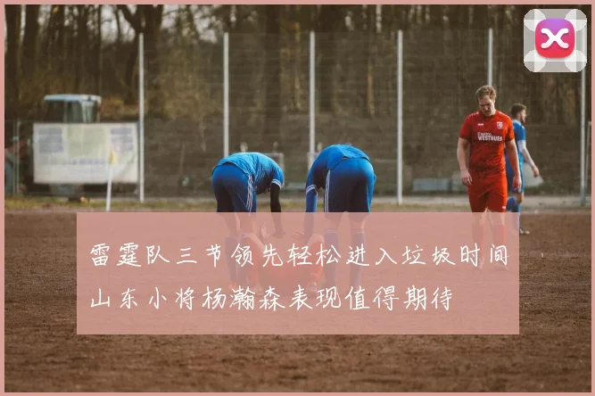 雷霆队三节领先轻松进入垃圾时间山东小将杨瀚森表现值得期待