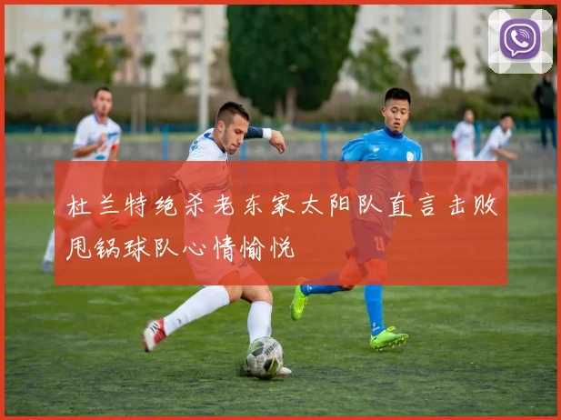 杜兰特绝杀老东家太阳队直言击败甩锅球队心情愉悦