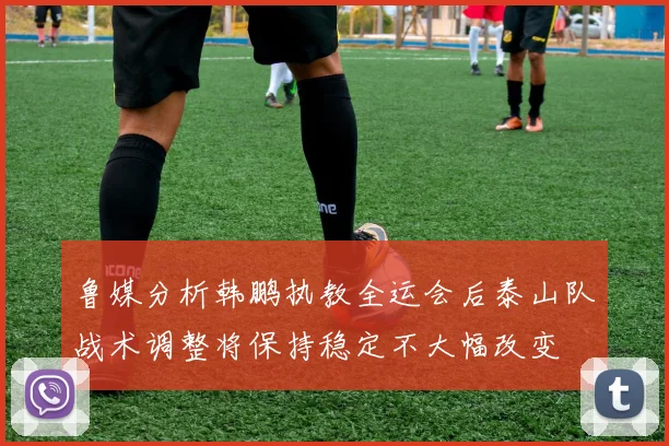 鲁媒分析韩鹏执教全运会后泰山队战术调整将保持稳定不大幅改变
