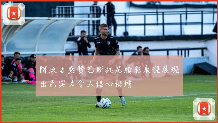 阿坎吉盛赞巴斯托尼精彩表现展现出色实力令人信心倍增