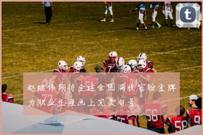 赵继伟期待全运会圆满收官盼金牌为职业生涯画上完美句号