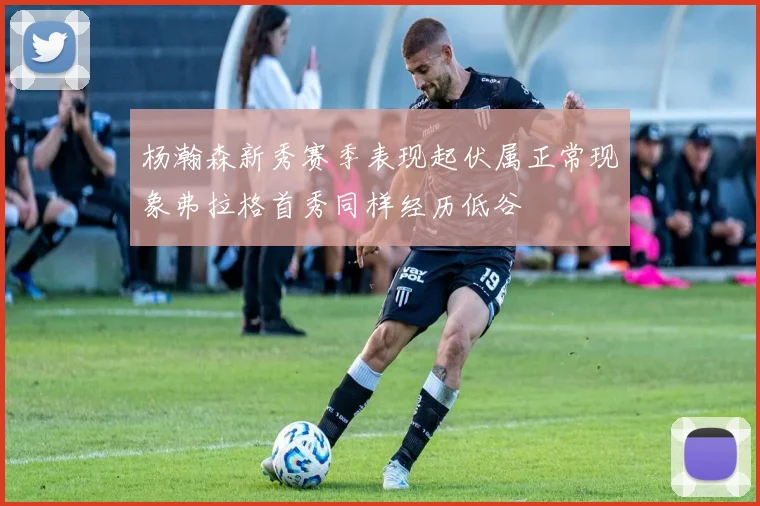 杨瀚森新秀赛季表现起伏属正常现象弗拉格首秀同样经历低谷