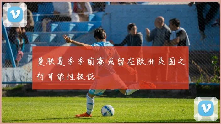 曼联夏季季前赛或留在欧洲美国之行可能性极低