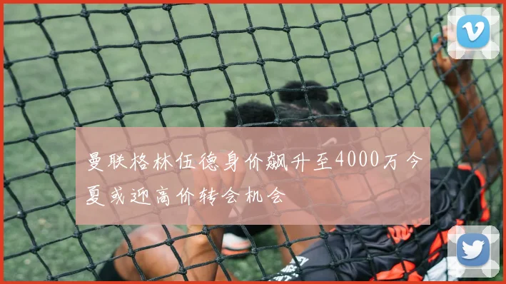 曼联格林伍德身价飙升至4000万今夏或迎高价转会机会