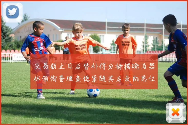 交易截止日后替补得分榜揭晓马瑟林领衔普理查德紧随其后麦凯恩位列第三