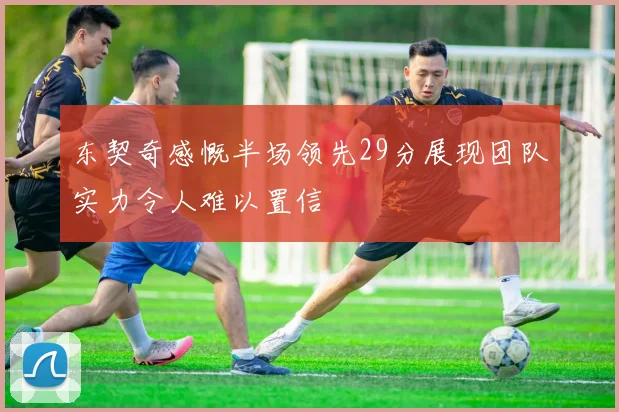 东契奇感慨半场领先29分展现团队实力令人难以置信
