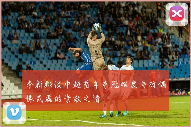 李新翔谈中超首年夺冠难度与对偶像武磊的崇敬之情